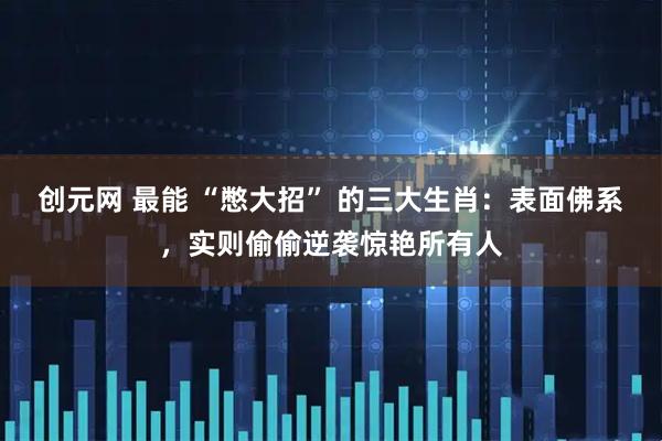 创元网 最能 “憋大招” 的三大生肖：表面佛系，实则偷偷逆袭惊艳所有人