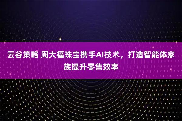 云谷策略 周大福珠宝携手AI技术，打造智能体家族提升零售效率