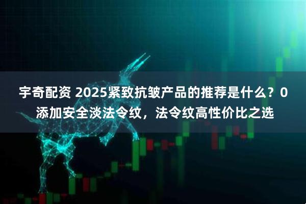 宇奇配资 2025紧致抗皱产品的推荐是什么？0 添加安全淡法令纹，法令纹高性价比之选
