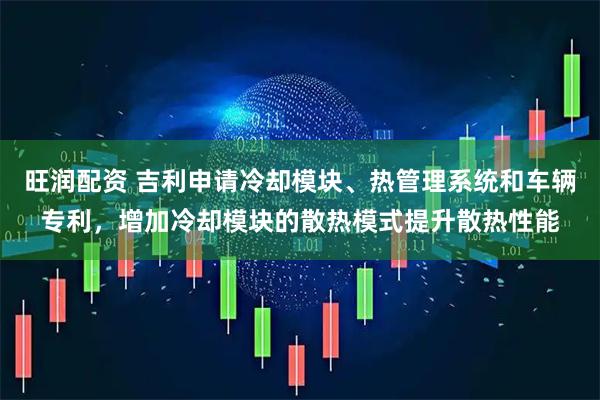 旺润配资 吉利申请冷却模块、热管理系统和车辆专利，增加冷却模块的散热模式提升散热性能