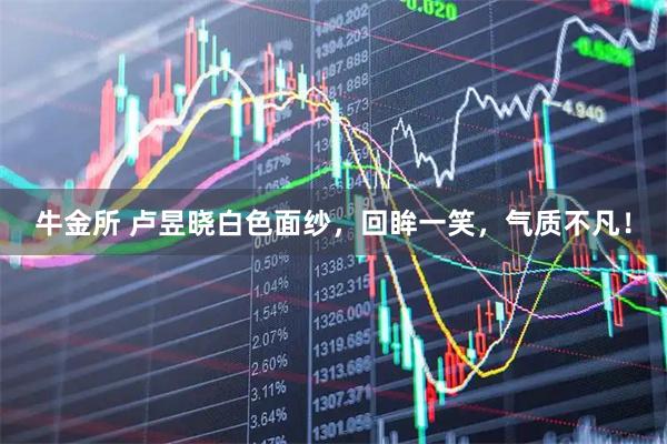 牛金所 卢昱晓白色面纱，回眸一笑，气质不凡！